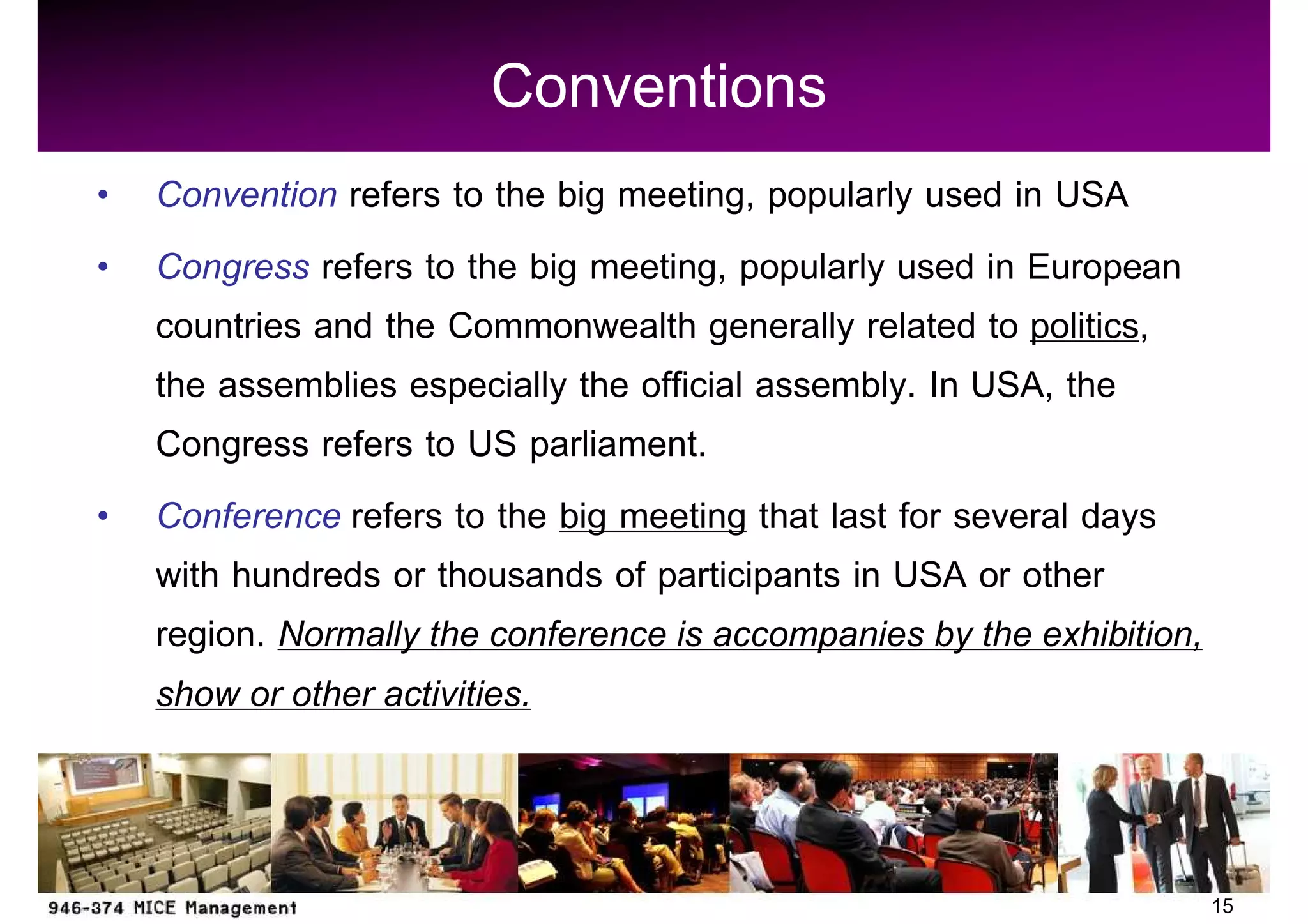 Conventions
Convention refers to the big meeting, popularly used in USA
Congress refers to the big meeting, popularly used in European
countries and the Commonwealth generally related to politics,
the assemblies especially the official assembly. In USA, the
Congress refers to US parliament.
Conference refers to the big meeting that last for several days
with hundreds or thousands of participants in USA or other
region. Normally the conference is accompanies by the exhibition,
show or other activities.


                                                                    15
 