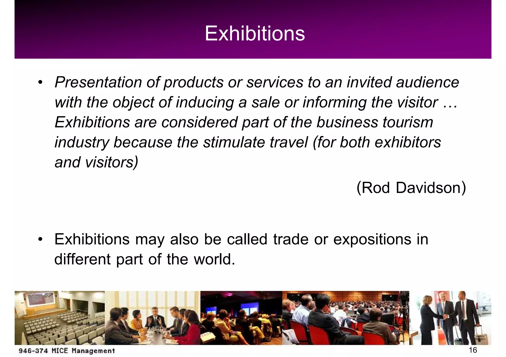 Exhibitions
Presentation of products or services to an invited audience
with the object of inducing a sale or informing the visitor
Exhibitions are considered part of the business tourism
industry because the stimulate travel (for both exhibitors
and visitors)
                                              (Rod Davidson)

Exhibitions may also be called trade or expositions in
different part of the world.


                                                               16
 