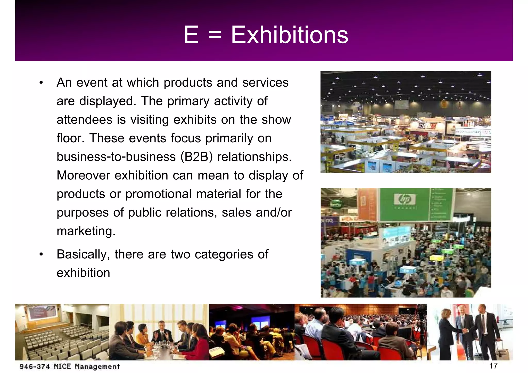 E = Exhibitions
An event at which products and services
are displayed. The primary activity of
attendees is visiting exhibits on the show
floor. These events focus primarily on
business-to-business (B2B) relationships.
Moreover exhibition can mean to display of
products or promotional material for the
purposes of public relations, sales and/or
marketing.
Basically, there are two categories of
exhibition



                                             17
 