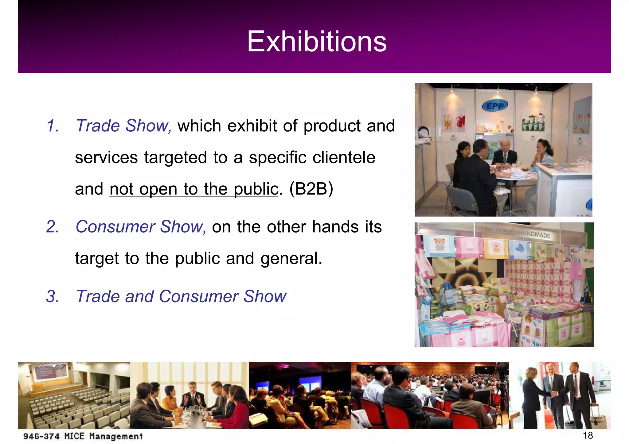 Exhibitions
1. Trade Show, which exhibit of product and
   services targeted to a specific clientele
   and not open to the public. (B2B)
2. Consumer Show, on the other hands its
   target to the public and general.
3. Trade and Consumer Show




                                               18
 