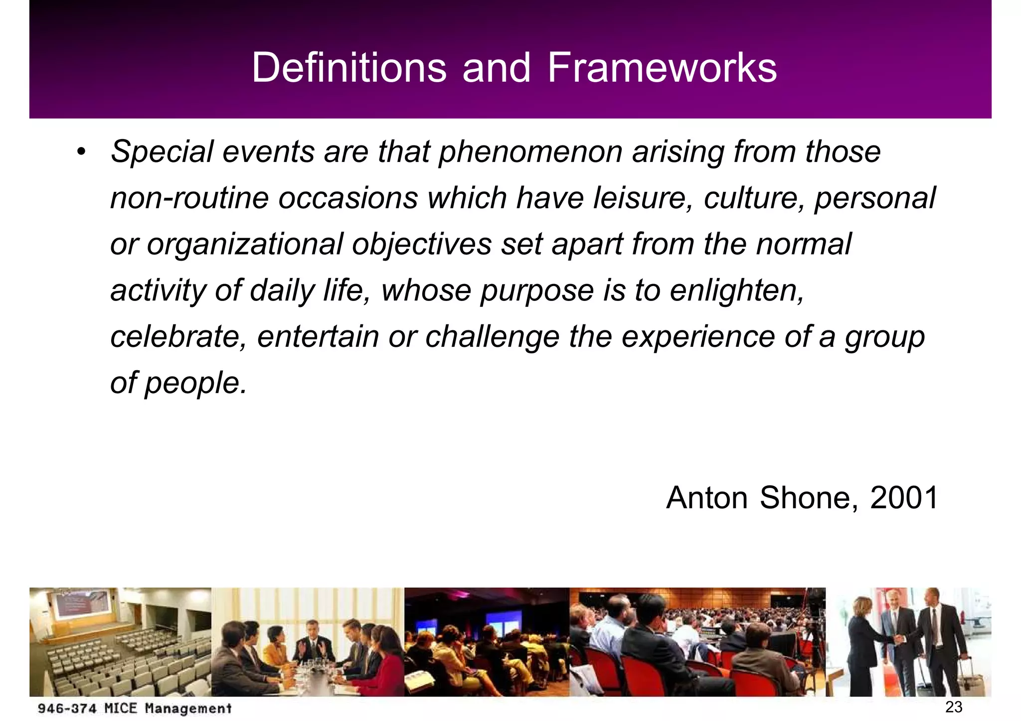 Definitions and Frameworks
Special events are that phenomenon arising from those
non-routine occasions which have leisure, culture, personal
or organizational objectives set apart from the normal
activity of daily life, whose purpose is to enlighten,
celebrate, entertain or challenge the experience of a group
of people.

                                       Anton Shone, 2001



                                                              23
 
