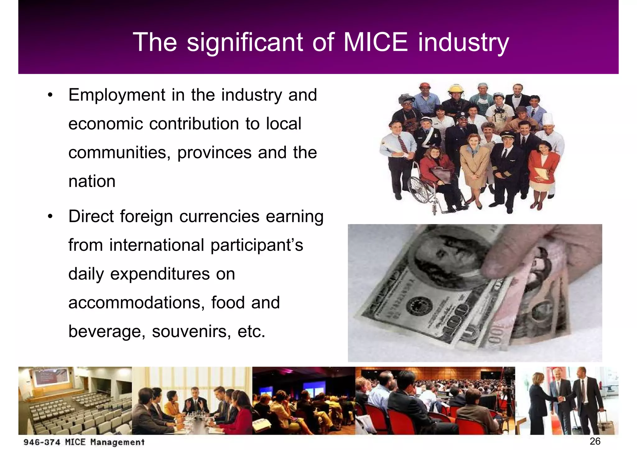 The significant of MICE industry
Employment in the industry and
economic contribution to local
communities, provinces and the
nation
Direct foreign currencies earning
from international participant s
daily expenditures on
accommodations, food and
beverage, souvenirs, etc.



                                           26
 