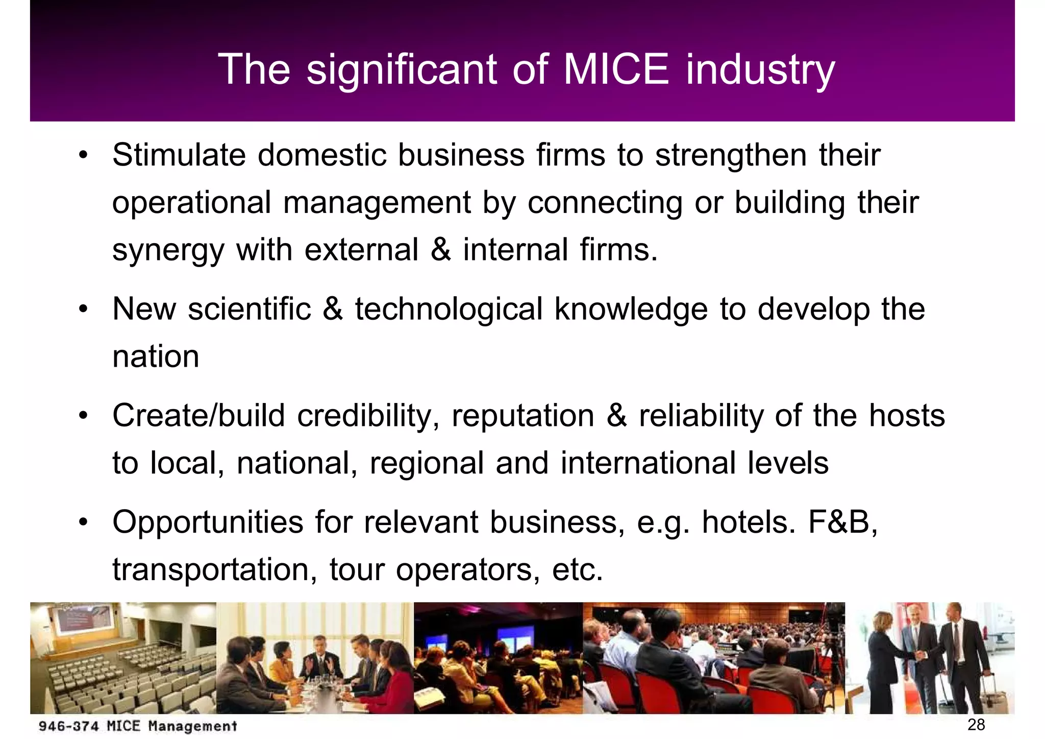The significant of MICE industry
Stimulate domestic business firms to strengthen their
operational management by connecting or building their
synergy with external & internal firms.
New scientific & technological knowledge to develop the
nation
Create/build credibility, reputation & reliability of the hosts
to local, national, regional and international levels
Opportunities for relevant business, e.g. hotels. F&B,
transportation, tour operators, etc.


                                                                  28
 