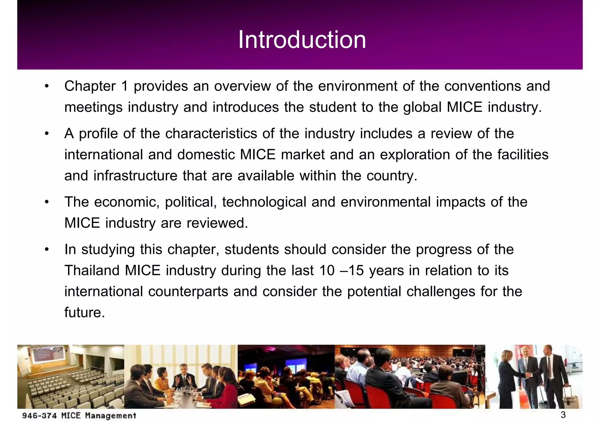 Introduction
Chapter 1 provides an overview of the environment of the conventions and
meetings industry and introduces the student to the global MICE industry.
A profile of the characteristics of the industry includes a review of the
international and domestic MICE market and an exploration of the facilities
and infrastructure that are available within the country.
The economic, political, technological and environmental impacts of the
MICE industry are reviewed.
In studying this chapter, students should consider the progress of the
Thailand MICE industry during the last 10 15 years in relation to its
international counterparts and consider the potential challenges for the
future.



                                                                              3
 