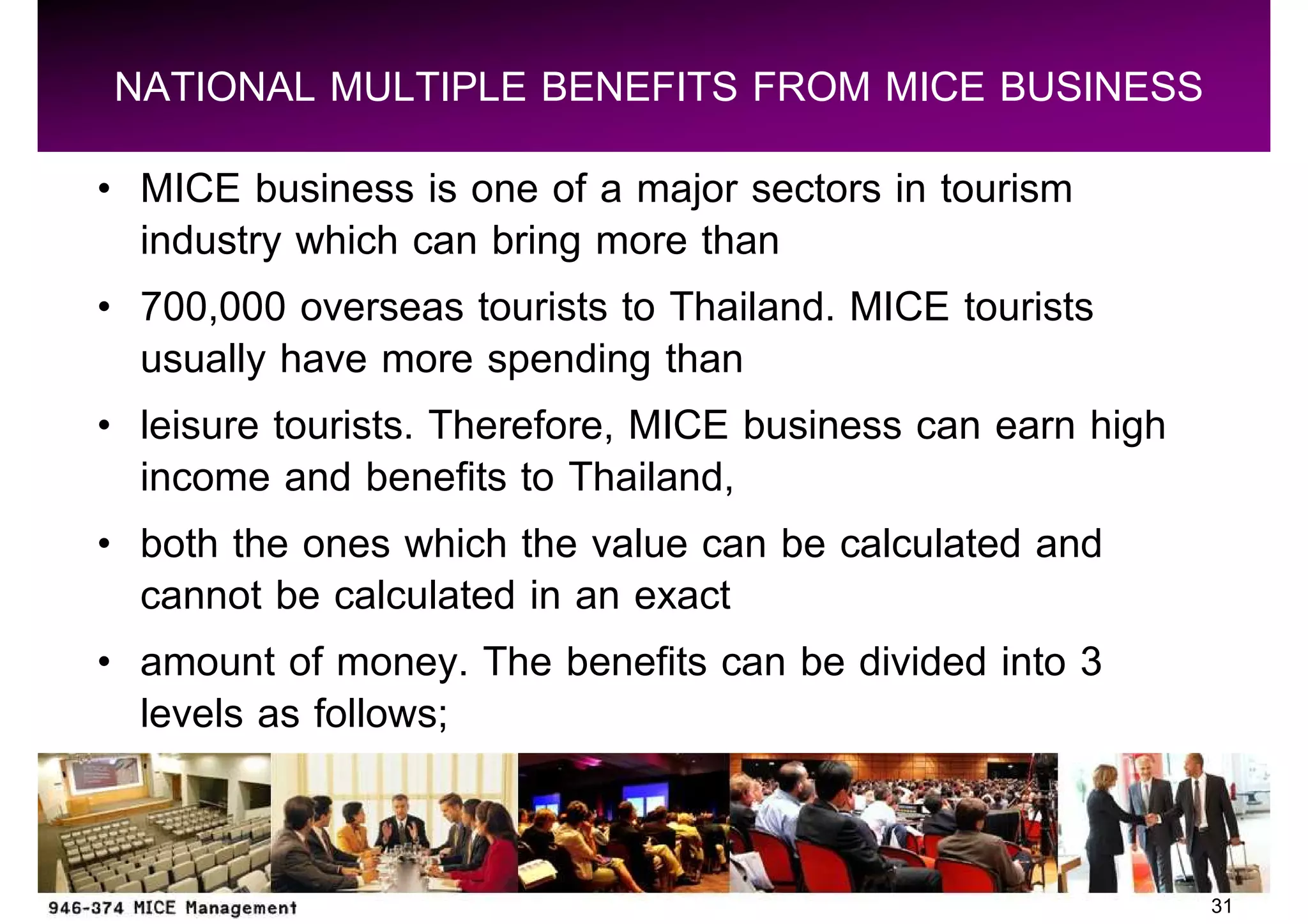 NATIONAL MULTIPLE BENEFITS FROM MICE BUSINESS
 MICE business is one of a major sectors in tourism
 industry which can bring more than
 700,000 overseas tourists to Thailand. MICE tourists
 usually have more spending than
 leisure tourists. Therefore, MICE business can earn high
 income and benefits to Thailand,
 both the ones which the value can be calculated and
 cannot be calculated in an exact
 amount of money. The benefits can be divided into 3
 levels as follows;


                                                            31
 