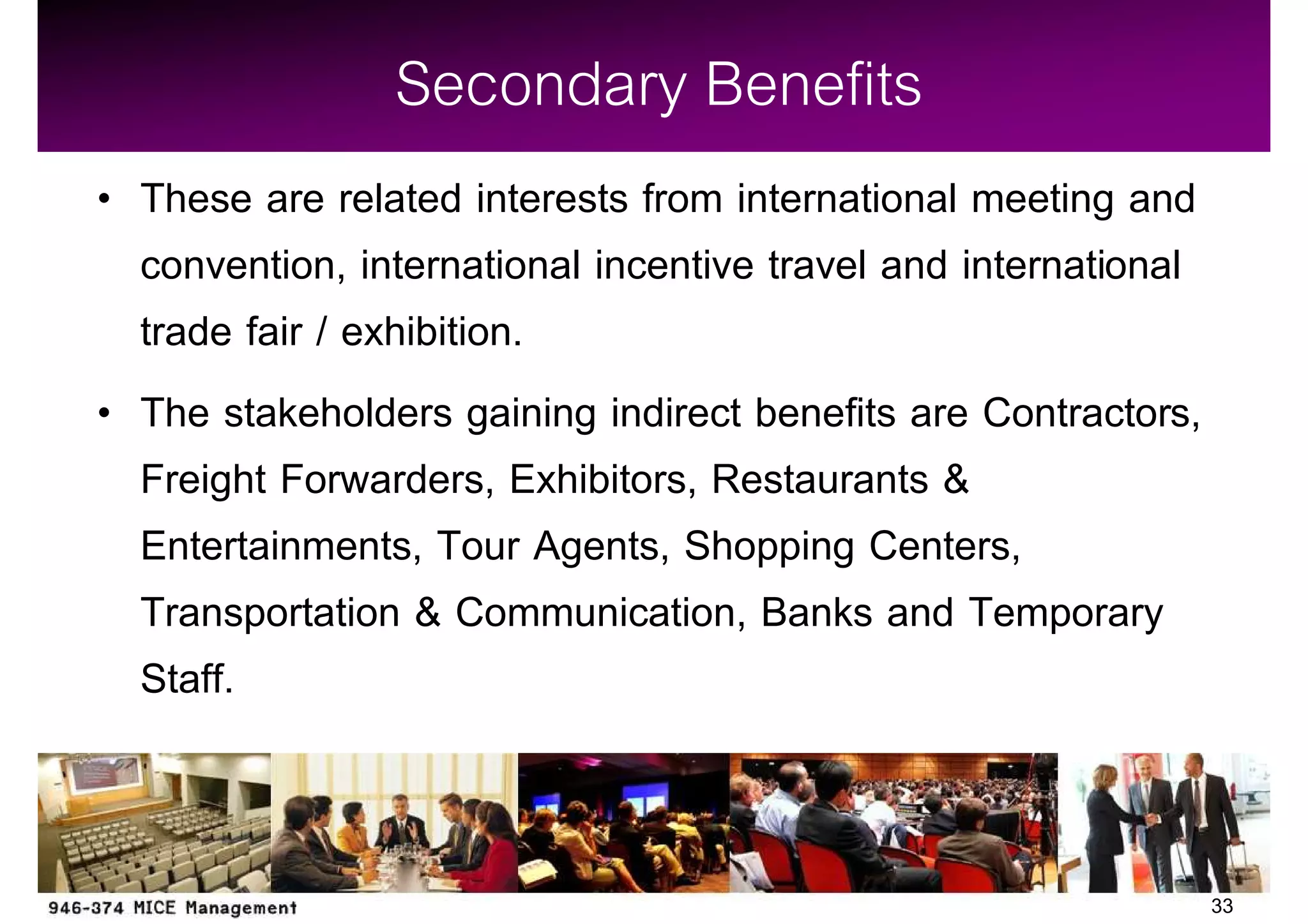 Secondary Benefits
These are related interests from international meeting and
convention, international incentive travel and international
trade fair / exhibition.
The stakeholders gaining indirect benefits are Contractors,
Freight Forwarders, Exhibitors, Restaurants &
Entertainments, Tour Agents, Shopping Centers,
Transportation & Communication, Banks and Temporary
Staff.


                                                               33
 