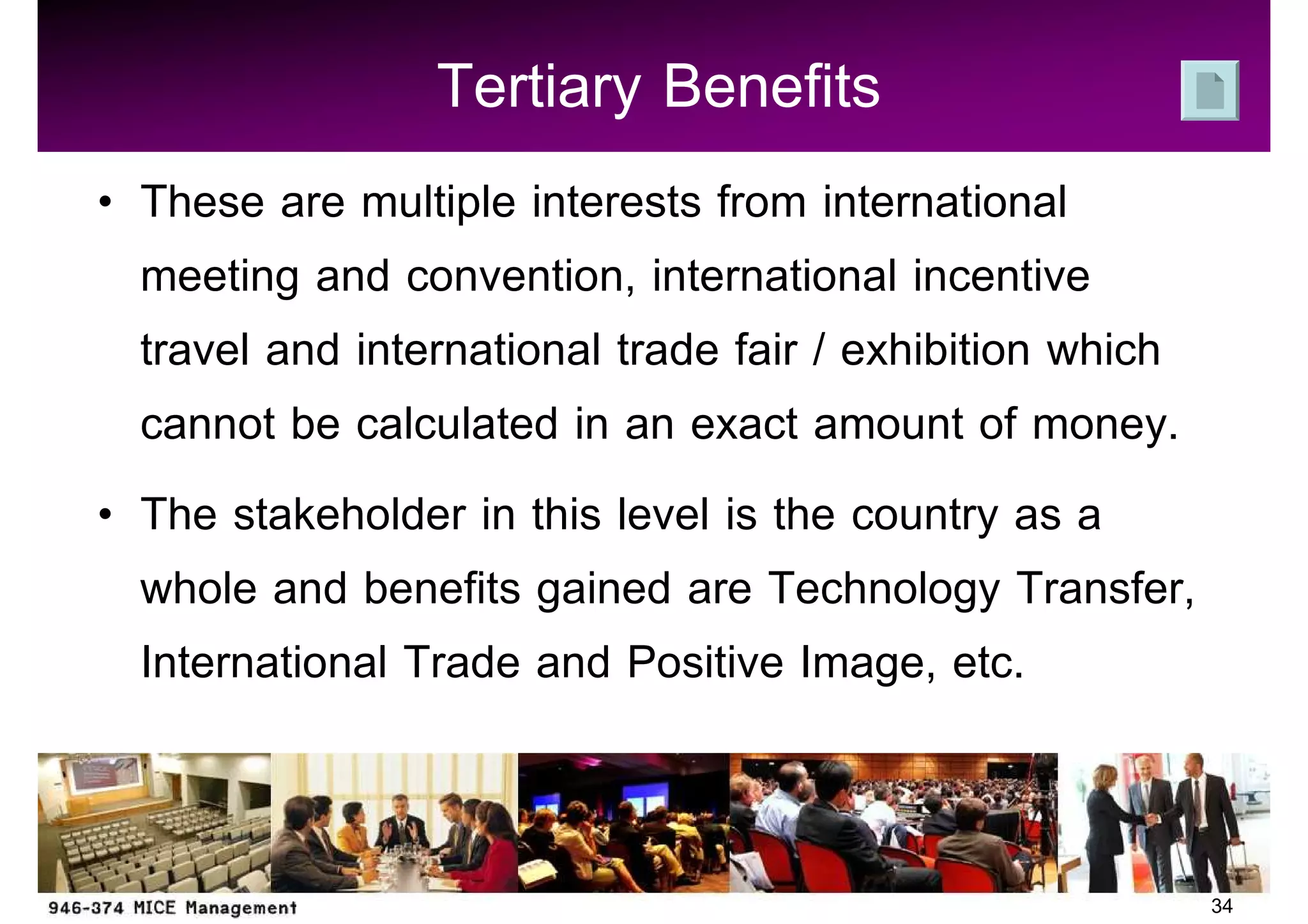 Tertiary Benefits
These are multiple interests from international
meeting and convention, international incentive
travel and international trade fair / exhibition which
cannot be calculated in an exact amount of money.
The stakeholder in this level is the country as a
whole and benefits gained are Technology Transfer,
International Trade and Positive Image, etc.


                                                         34
 
