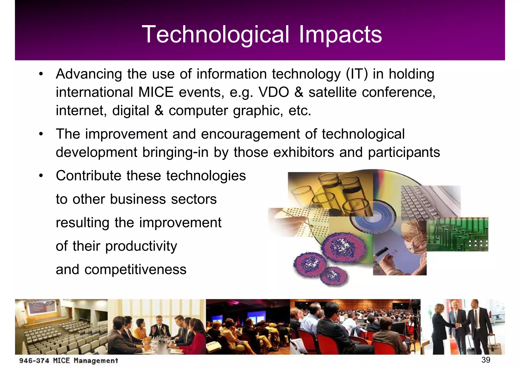 Technological Impacts
Advancing the use of information technology (IT) in holding
international MICE events, e.g. VDO & satellite conference,
internet, digital & computer graphic, etc.
The improvement and encouragement of technological
development bringing-in by those exhibitors and participants
Contribute these technologies
to other business sectors
resulting the improvement
of their productivity
and competitiveness



                                                               39
 