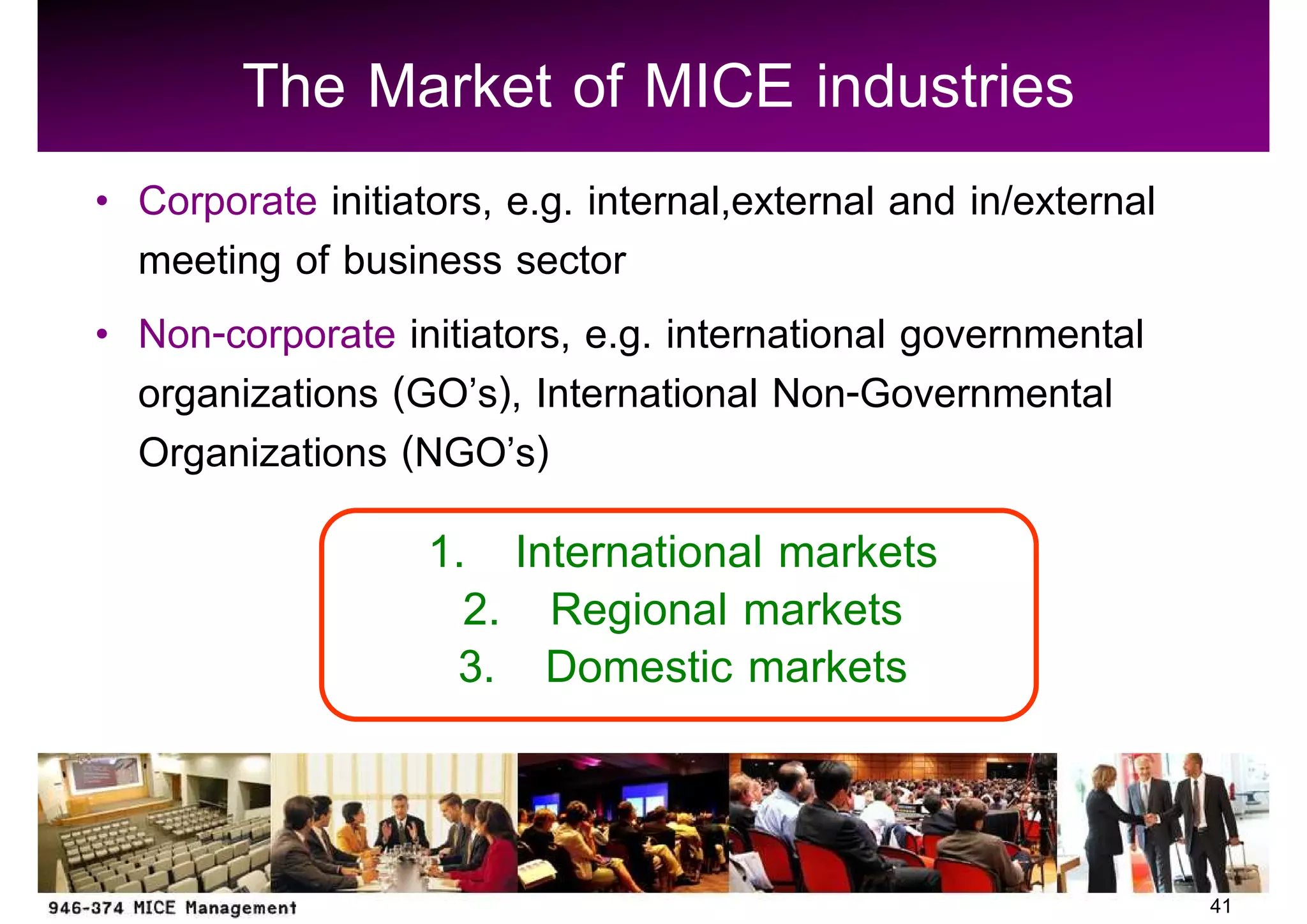 The Market of MICE industries
Corporate initiators, e.g. internal,external and in/external
meeting of business sector
Non-corporate initiators, e.g. international governmental
organizations (GO s), International Non-Governmental
Organizations (NGO s)
                 1. International markets
                   2. Regional markets
                  3. Domestic markets


                                                               41
 