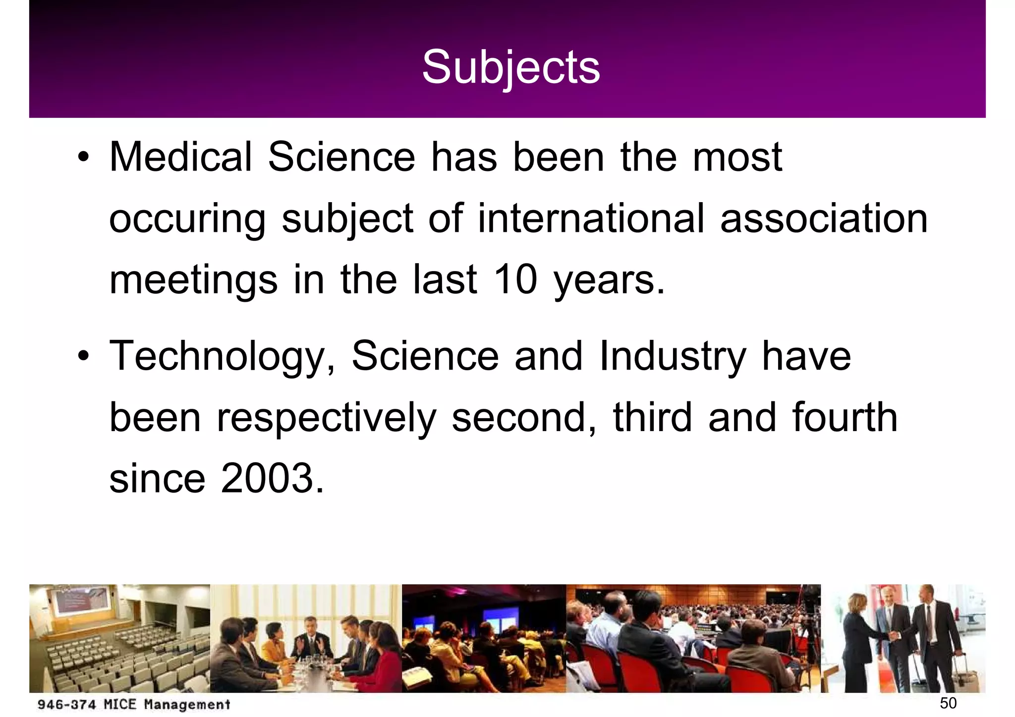 Subjects
Medical Science has been the most
occuring subject of international association
meetings in the last 10 years.
Technology, Science and Industry have
been respectively second, third and fourth
since 2003.


                                                50
 