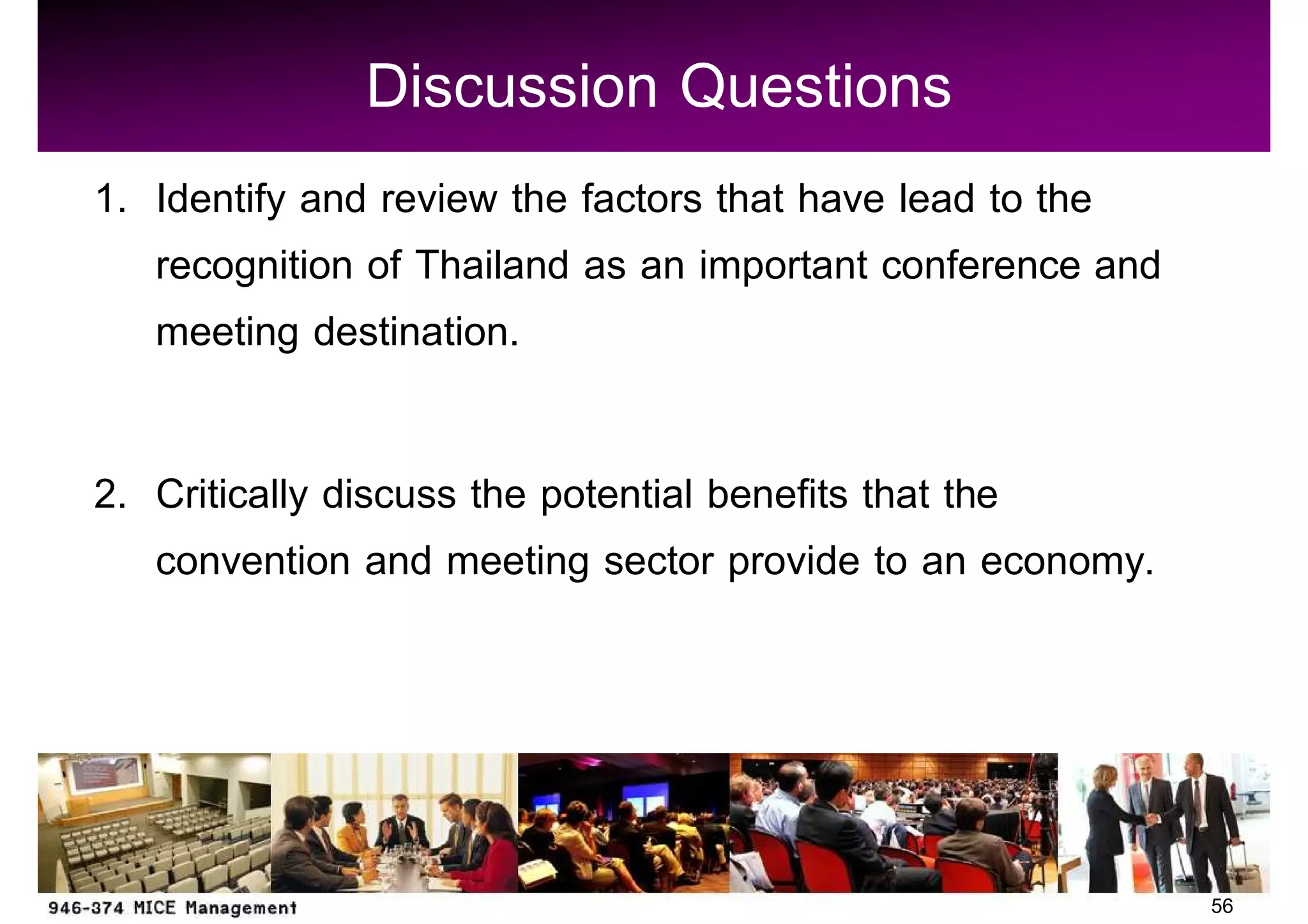 Discussion Questions
1. Identify and review the factors that have lead to the
   recognition of Thailand as an important conference and
   meeting destination.

2. Critically discuss the potential benefits that the
   convention and meeting sector provide to an economy.




                                                            56
 