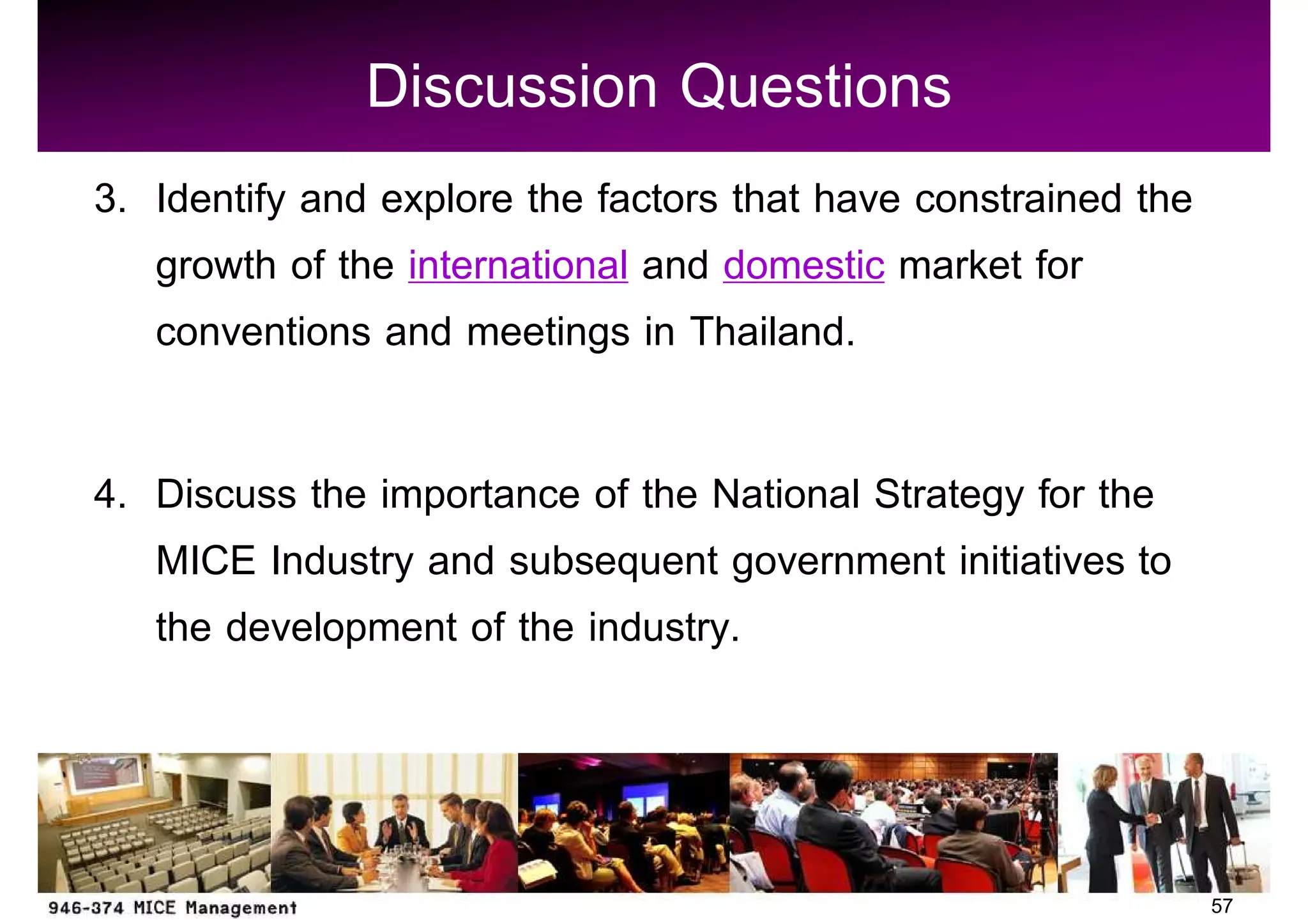 Discussion Questions
3. Identify and explore the factors that have constrained the
   growth of the international and domestic market for
   conventions and meetings in Thailand.

4. Discuss the importance of the National Strategy for the
   MICE Industry and subsequent government initiatives to
   the development of the industry.



                                                                57
 