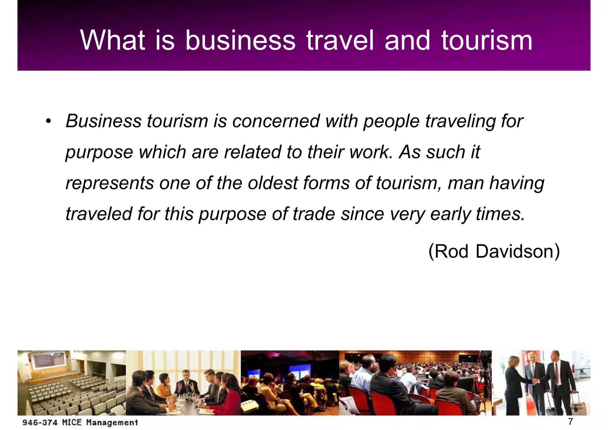 What is business travel and tourism
Business tourism is concerned with people traveling for
purpose which are related to their work. As such it
represents one of the oldest forms of tourism, man having
traveled for this purpose of trade since very early times.
                                              (Rod Davidson)




                                                               7
 
