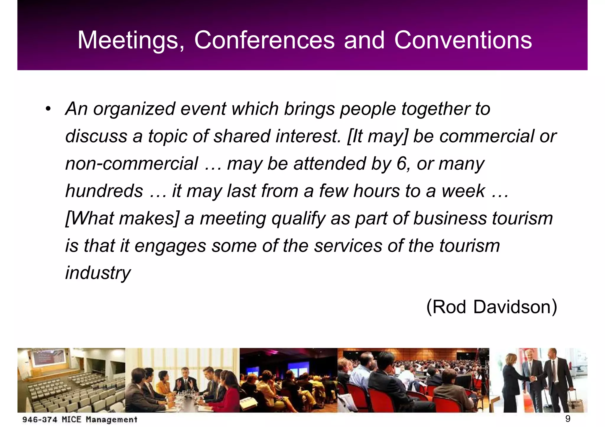 Meetings, Conferences and Conventions
An organized event which brings people together to
discuss a topic of shared interest. [It may] be commercial or
non-commercial may be attended by 6, or many
hundreds it may last from a few hours to a week
[What makes] a meeting qualify as part of business tourism
is that it engages some of the services of the tourism
industry
                                              (Rod Davidson)


                                                                9
 
