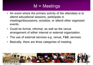 M = Meetings
An event where the primary activity of the attendees is to
attend educational sessions, participate in
meetings/discussions, socialize, or attend other organized
events.
Could be formal, informal, as well as the venue
arrangement of either internal or external organization.
The use of external services e.g. venue, F&B, services
Basically, there are three categories of meeting.



                                                             10
 