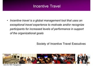 Incentive Travel

Incentive travel is a global management tool that uses an
exceptional travel experience to motivate and/or recognize
participants for increased levels of performance in support
of the organizational goals

                     Society of Incentive Travel Executives



                                                              12
 