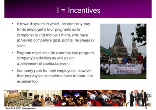 I = Incentives
A reward system in which the company pay
for its employee s tour programs as to
compensate and motivate them, who have
achieved company s goal, profits, revenues or
sales.
Program might include a normal tour program,
company s activities as well as an
achievement of particular event
Company pays for their employees, however
their employees sometimes have to share the
expense too.



                                                13
 