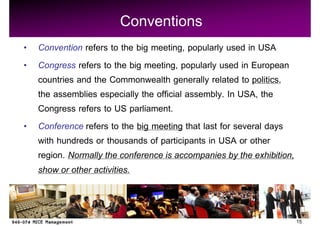 Conventions
Convention refers to the big meeting, popularly used in USA
Congress refers to the big meeting, popularly used in European
countries and the Commonwealth generally related to politics,
the assemblies especially the official assembly. In USA, the
Congress refers to US parliament.
Conference refers to the big meeting that last for several days
with hundreds or thousands of participants in USA or other
region. Normally the conference is accompanies by the exhibition,
show or other activities.


                                                                    15
 