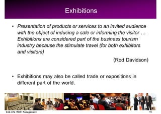 Exhibitions
Presentation of products or services to an invited audience
with the object of inducing a sale or informing the visitor
Exhibitions are considered part of the business tourism
industry because the stimulate travel (for both exhibitors
and visitors)
                                              (Rod Davidson)

Exhibitions may also be called trade or expositions in
different part of the world.


                                                               16
 