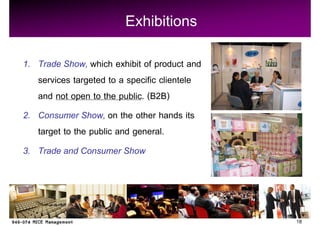 Exhibitions
1. Trade Show, which exhibit of product and
   services targeted to a specific clientele
   and not open to the public. (B2B)
2. Consumer Show, on the other hands its
   target to the public and general.
3. Trade and Consumer Show




                                               18
 