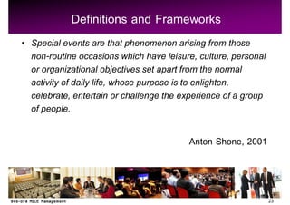 Definitions and Frameworks
Special events are that phenomenon arising from those
non-routine occasions which have leisure, culture, personal
or organizational objectives set apart from the normal
activity of daily life, whose purpose is to enlighten,
celebrate, entertain or challenge the experience of a group
of people.

                                       Anton Shone, 2001



                                                              23
 