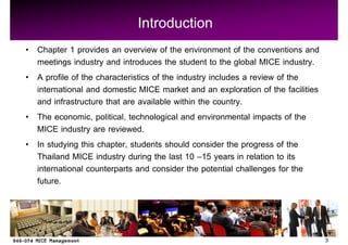 Introduction
Chapter 1 provides an overview of the environment of the conventions and
meetings industry and introduces the student to the global MICE industry.
A profile of the characteristics of the industry includes a review of the
international and domestic MICE market and an exploration of the facilities
and infrastructure that are available within the country.
The economic, political, technological and environmental impacts of the
MICE industry are reviewed.
In studying this chapter, students should consider the progress of the
Thailand MICE industry during the last 10 15 years in relation to its
international counterparts and consider the potential challenges for the
future.



                                                                              3
 