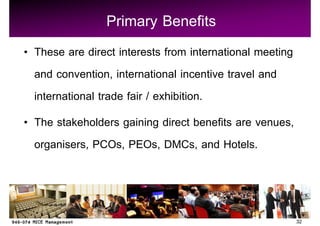 Primary Benefits
These are direct interests from international meeting
and convention, international incentive travel and
international trade fair / exhibition.
The stakeholders gaining direct benefits are venues,
organisers, PCOs, PEOs, DMCs, and Hotels.



                                                        32
 