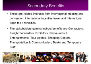 Secondary Benefits
These are related interests from international meeting and
convention, international incentive travel and international
trade fair / exhibition.
The stakeholders gaining indirect benefits are Contractors,
Freight Forwarders, Exhibitors, Restaurants &
Entertainments, Tour Agents, Shopping Centers,
Transportation & Communication, Banks and Temporary
Staff.


                                                               33
 