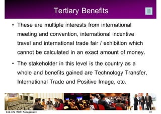 Tertiary Benefits
These are multiple interests from international
meeting and convention, international incentive
travel and international trade fair / exhibition which
cannot be calculated in an exact amount of money.
The stakeholder in this level is the country as a
whole and benefits gained are Technology Transfer,
International Trade and Positive Image, etc.


                                                         34
 