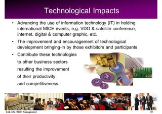 Technological Impacts
Advancing the use of information technology (IT) in holding
international MICE events, e.g. VDO & satellite conference,
internet, digital & computer graphic, etc.
The improvement and encouragement of technological
development bringing-in by those exhibitors and participants
Contribute these technologies
to other business sectors
resulting the improvement
of their productivity
and competitiveness



                                                               39
 