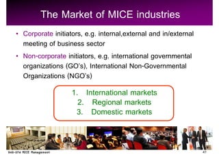 The Market of MICE industries
Corporate initiators, e.g. internal,external and in/external
meeting of business sector
Non-corporate initiators, e.g. international governmental
organizations (GO s), International Non-Governmental
Organizations (NGO s)
                 1. International markets
                   2. Regional markets
                  3. Domestic markets


                                                               41
 