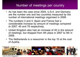 Number of meetings per country
As has been the case since 2004, U.S.A. and Germany
are the number one and two countries measured by the
number of international meetings organised in 2008.
The numbers 3 and 4: Spain and France had a
considerable increase by amount of meetings compared
to 2007: 40 and 79 respectively.
United Kingdom also had an increase of 40 in the amount
of meetings, but dropped from 4th place in 2007 to 5th in
2008.
The Netherlands is a newcomer in the top 10 at the cost
of Austria.


                                                            46
 