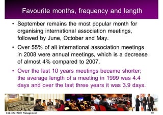 Favourite months, frequency and length
September remains the most popular month for
organising international association meetings,
followed by June, October and May.
Over 55% of all international association meetings
in 2008 were annual meetings, which is a decrease
of almost 4% compared to 2007.
Over the last 10 years meetings became shorter;
the average length of a meeting in 1999 was 4.4
days and over the last three years it was 3.9 days.


                                                      48
 