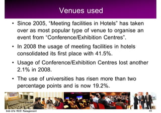 Venues used
Since 2005, Meeting facilities in Hotels has taken
over as most popular type of venue to organise an
event from Conference/Exhibition Centres .
In 2008 the usage of meeting facilities in hotels
consolidated its first place with 41.5%.
Usage of Conference/Exhibition Centres lost another
2.1% in 2008.
The use of universities has risen more than two
percentage points and is now 19.2%.

                                                      49
 