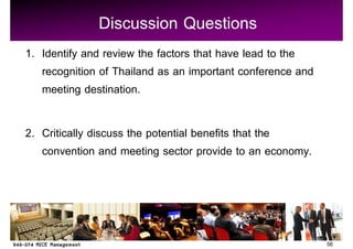 Discussion Questions
1. Identify and review the factors that have lead to the
   recognition of Thailand as an important conference and
   meeting destination.

2. Critically discuss the potential benefits that the
   convention and meeting sector provide to an economy.




                                                            56
 