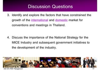 Discussion Questions
3. Identify and explore the factors that have constrained the
   growth of the international and domestic market for
   conventions and meetings in Thailand.

4. Discuss the importance of the National Strategy for the
   MICE Industry and subsequent government initiatives to
   the development of the industry.



                                                                57
 