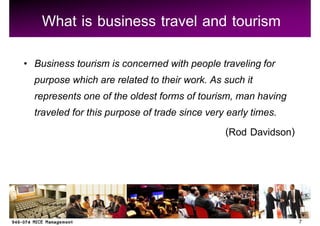 What is business travel and tourism
Business tourism is concerned with people traveling for
purpose which are related to their work. As such it
represents one of the oldest forms of tourism, man having
traveled for this purpose of trade since very early times.
                                              (Rod Davidson)




                                                               7
 