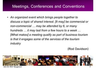Meetings, Conferences and Conventions
An organized event which brings people together to
discuss a topic of shared interest. [It may] be commercial or
non-commercial may be attended by 6, or many
hundreds it may last from a few hours to a week
[What makes] a meeting qualify as part of business tourism
is that it engages some of the services of the tourism
industry
                                              (Rod Davidson)


                                                                9
 