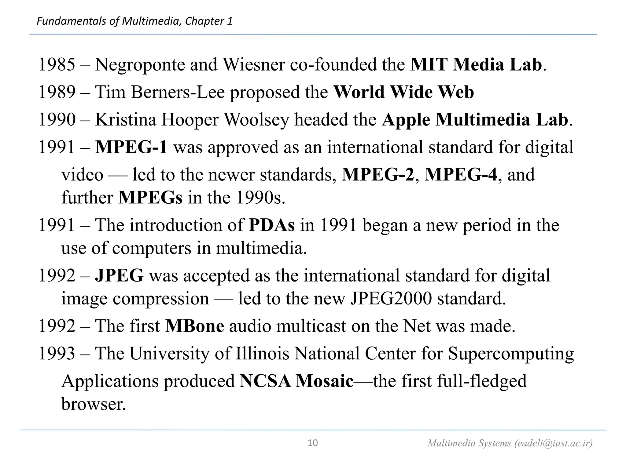 Fundamentals of Multimedia, Chapter 1
1985 – Negroponte and Wiesner co-founded the MIT Media Lab.
1989 – Tim Berners-Lee proposed the World Wide Web
1990 – Kristina Hooper Woolsey headed the Apple Multimedia Lab.
1991 – MPEG-1 was approved as an international standard for digital
video — led to the newer standards, MPEG-2, MPEG-4, and
further MPEGs in the 1990s.
1991 – The introduction of PDAs in 1991 began a new period in the
use of computers in multimedia.
1992 – JPEG was accepted as the international standard for digital
image compression — led to the new JPEG2000 standard.
1992 – The first MBone audio multicast on the Net was made.
1993 – The University of Illinois National Center for Supercomputing
Applications produced NCSA Mosaic—the first full-fledged
browser.
Multimedia Systems (eadeli@iust.ac.ir)
10
 