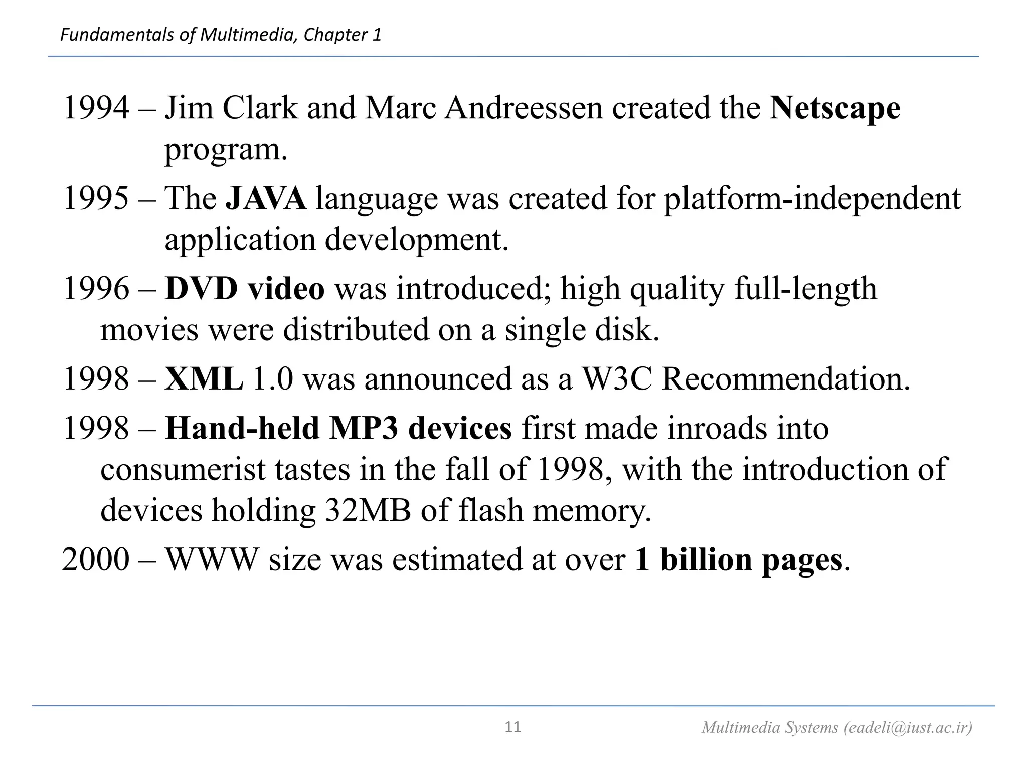 Fundamentals of Multimedia, Chapter 1
1994 – Jim Clark and Marc Andreessen created the Netscape
program.
1995 – The JAVA language was created for platform-independent
application development.
1996 – DVD video was introduced; high quality full-length
movies were distributed on a single disk.
1998 – XML 1.0 was announced as a W3C Recommendation.
1998 – Hand-held MP3 devices first made inroads into
consumerist tastes in the fall of 1998, with the introduction of
devices holding 32MB of flash memory.
2000 – WWW size was estimated at over 1 billion pages.
Multimedia Systems (eadeli@iust.ac.ir)
11
 