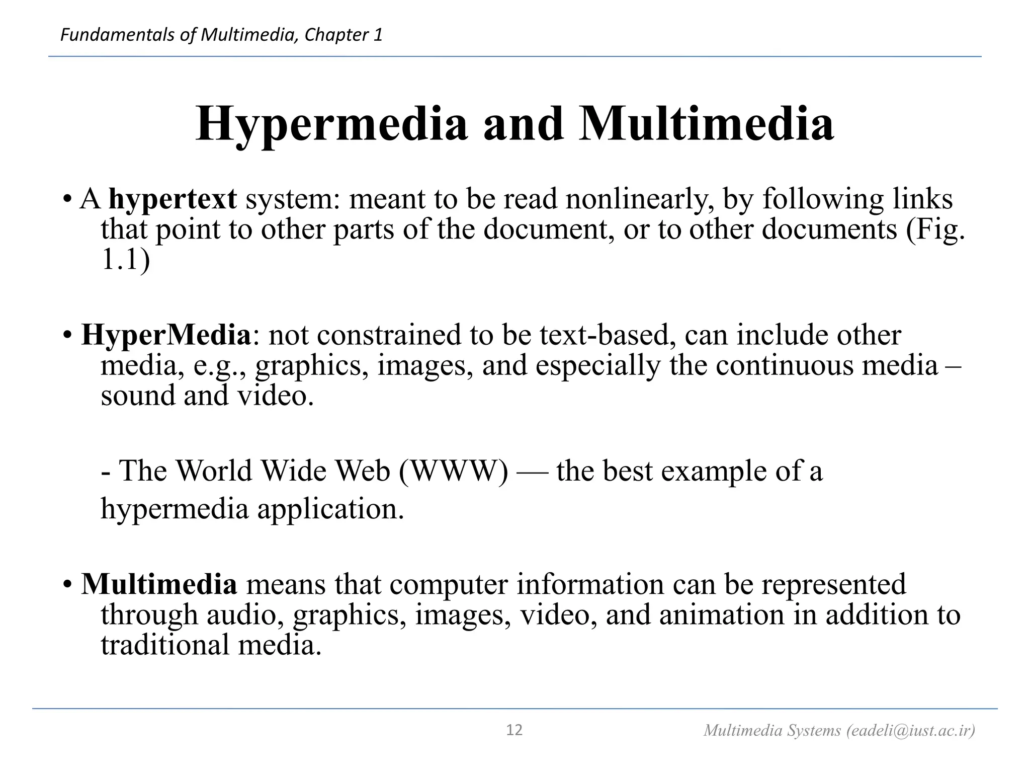 Fundamentals of Multimedia, Chapter 1
Hypermedia and Multimedia
• A hypertext system: meant to be read nonlinearly, by following links
that point to other parts of the document, or to other documents (Fig.
1.1)
• HyperMedia: not constrained to be text-based, can include other
media, e.g., graphics, images, and especially the continuous media –
sound and video.
- The World Wide Web (WWW) — the best example of a
hypermedia application.
• Multimedia means that computer information can be represented
through audio, graphics, images, video, and animation in addition to
traditional media.
Multimedia Systems (eadeli@iust.ac.ir)
12
 