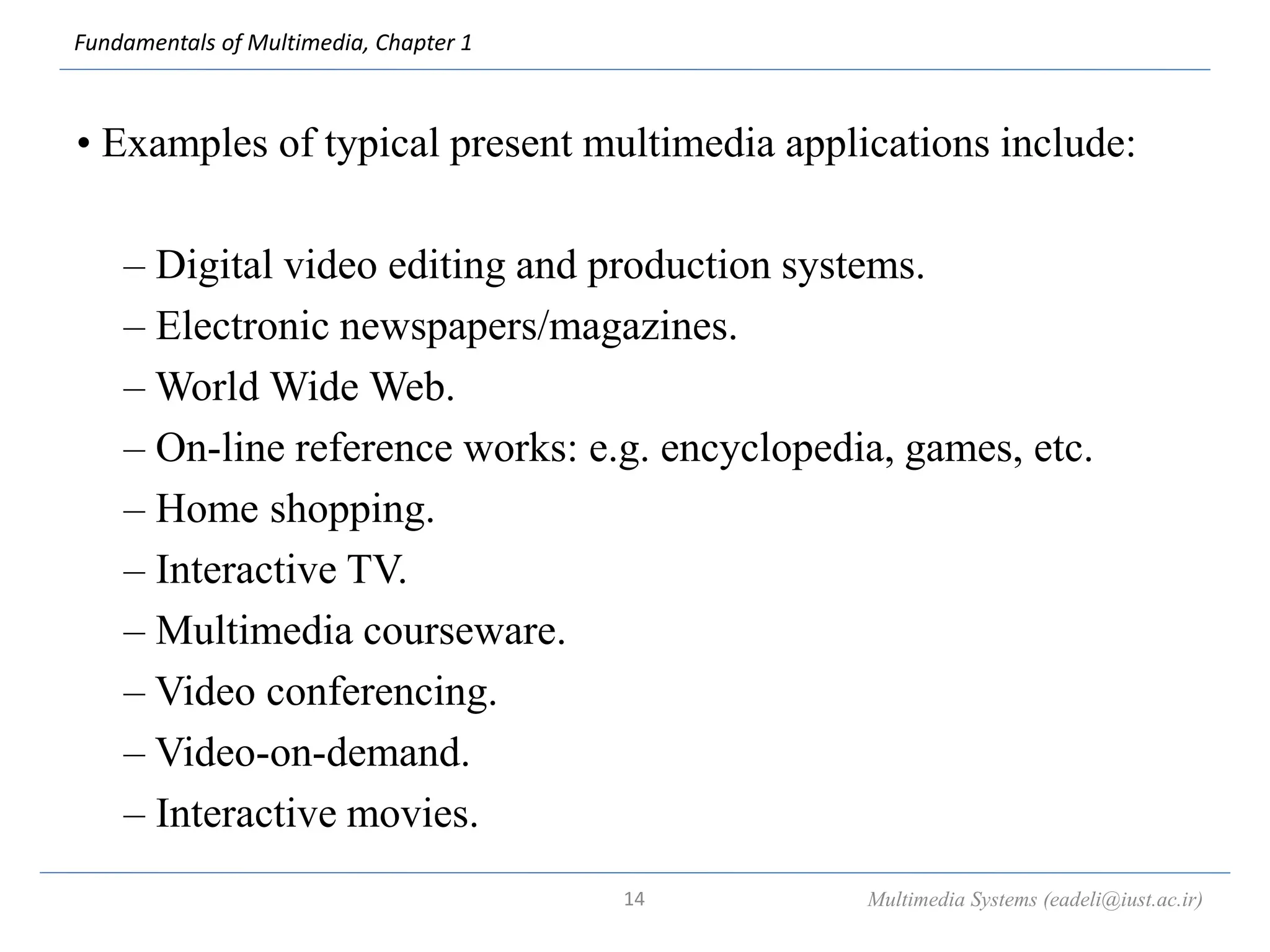 Fundamentals of Multimedia, Chapter 1
• Examples of typical present multimedia applications include:
– Digital video editing and production systems.
– Electronic newspapers/magazines.
– World Wide Web.
– On-line reference works: e.g. encyclopedia, games, etc.
– Home shopping.
– Interactive TV.
– Multimedia courseware.
– Video conferencing.
– Video-on-demand.
– Interactive movies.
Multimedia Systems (eadeli@iust.ac.ir)
14
 