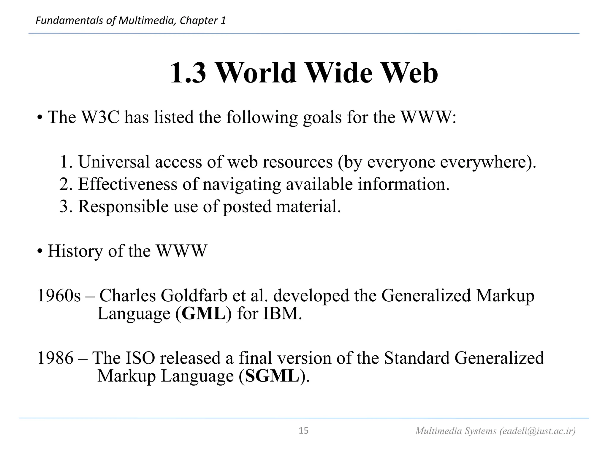Fundamentals of Multimedia, Chapter 1
1.3 World Wide Web
• The W3C has listed the following goals for the WWW:
1. Universal access of web resources (by everyone everywhere).
2. Effectiveness of navigating available information.
3. Responsible use of posted material.
• History of the WWW
1960s – Charles Goldfarb et al. developed the Generalized Markup
Language (GML) for IBM.
1986 – The ISO released a final version of the Standard Generalized
Markup Language (SGML).
Multimedia Systems (eadeli@iust.ac.ir)
15
 