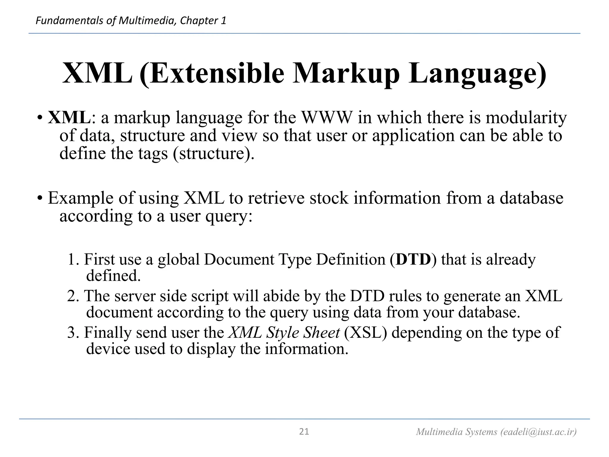 Fundamentals of Multimedia, Chapter 1
XML (Extensible Markup Language)
• XML: a markup language for the WWW in which there is modularity
of data, structure and view so that user or application can be able to
define the tags (structure).
• Example of using XML to retrieve stock information from a database
according to a user query:
1. First use a global Document Type Definition (DTD) that is already
defined.
2. The server side script will abide by the DTD rules to generate an XML
document according to the query using data from your database.
3. Finally send user the XML Style Sheet (XSL) depending on the type of
device used to display the information.
Multimedia Systems (eadeli@iust.ac.ir)
21
 
