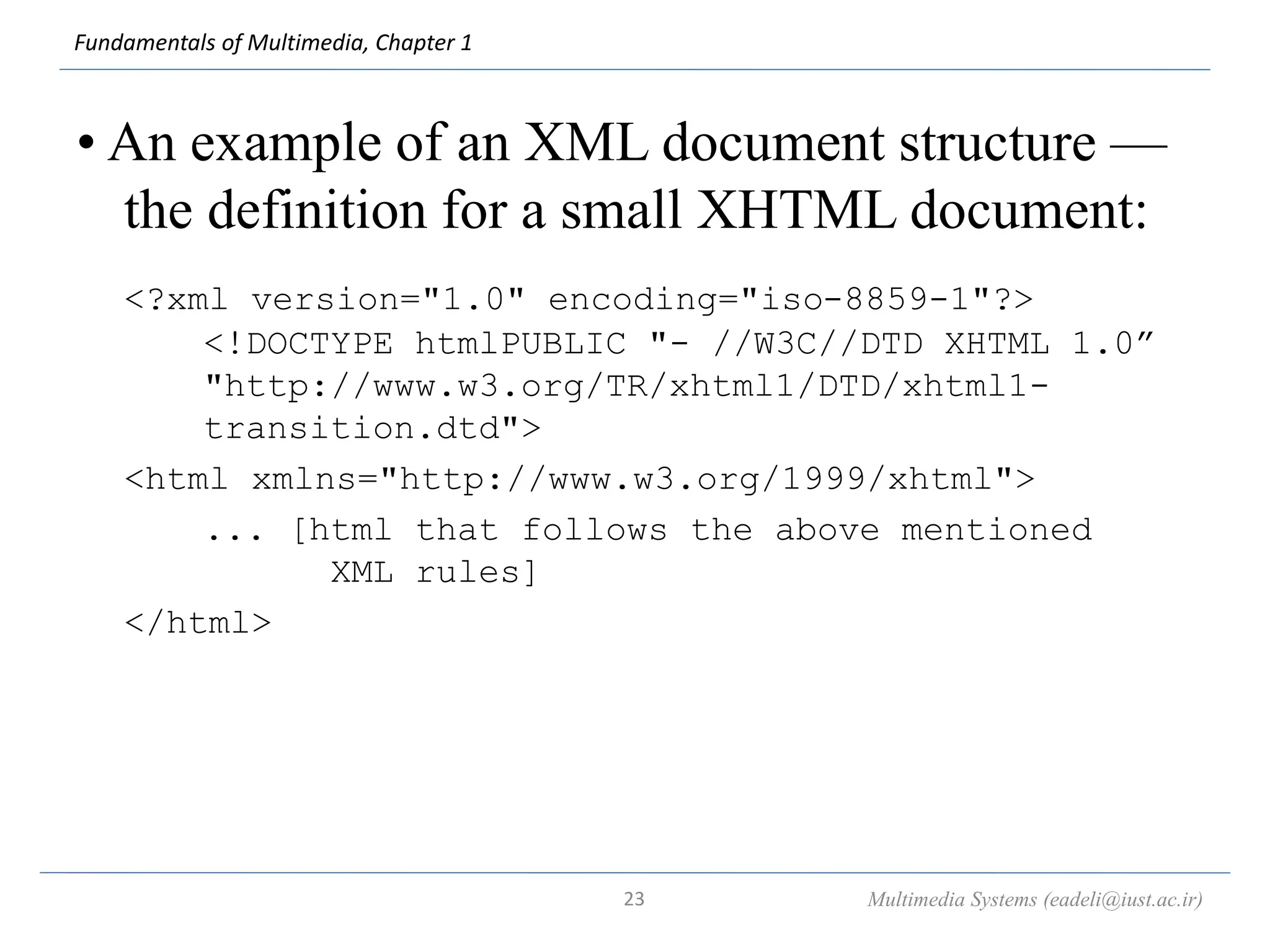 Fundamentals of Multimedia, Chapter 1
• An example of an XML document structure —
the definition for a small XHTML document:
<?xml version="1.0" encoding="iso-8859-1"?>
<!DOCTYPE htmlPUBLIC "- //W3C//DTD XHTML 1.0”
"http://www.w3.org/TR/xhtml1/DTD/xhtml1-
transition.dtd">
<html xmlns="http://www.w3.org/1999/xhtml">
... [html that follows the above mentioned
XML rules]
</html>
Multimedia Systems (eadeli@iust.ac.ir)
23
 
