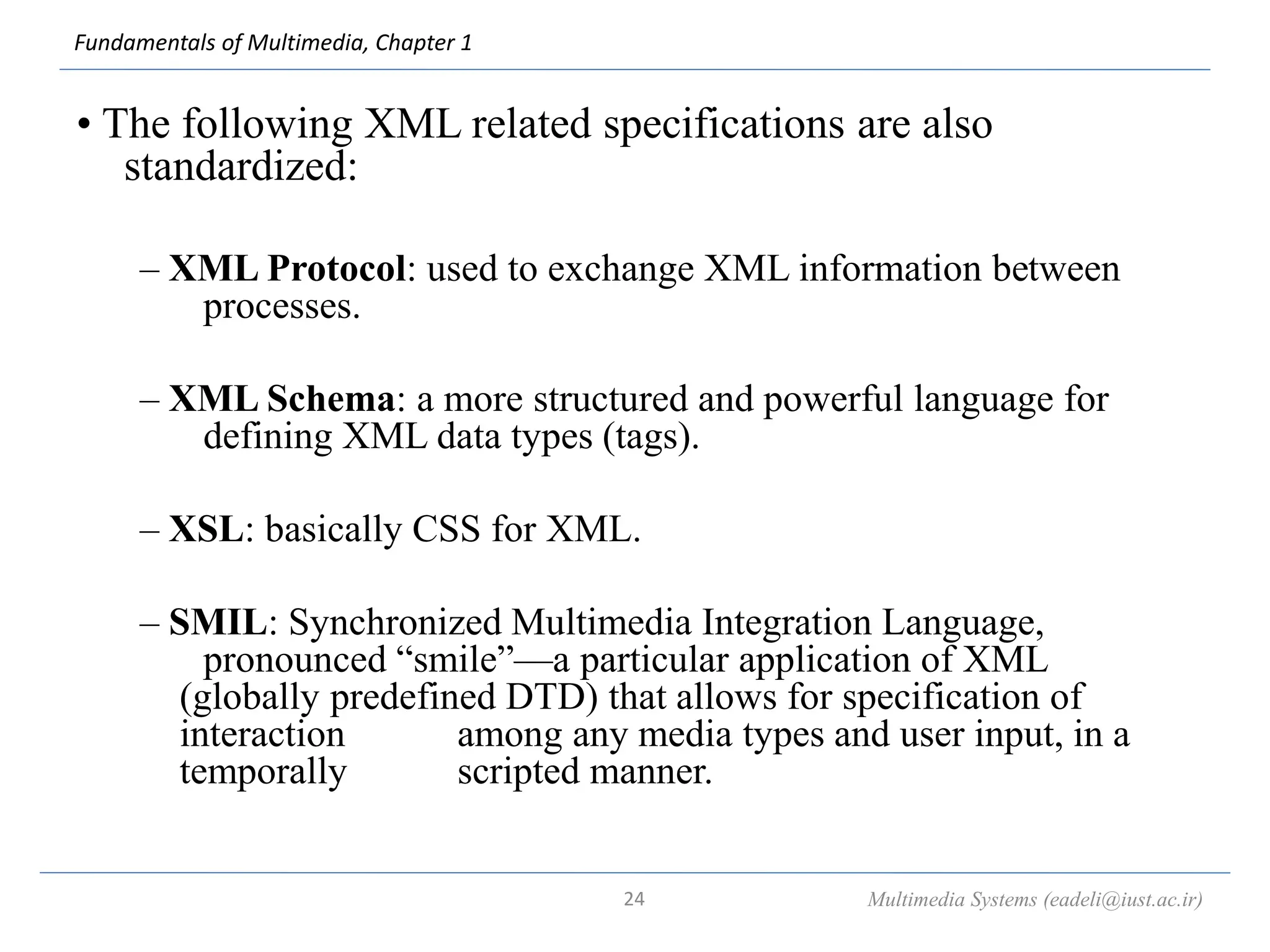 Fundamentals of Multimedia, Chapter 1
• The following XML related specifications are also
standardized:
– XML Protocol: used to exchange XML information between
processes.
– XML Schema: a more structured and powerful language for
defining XML data types (tags).
– XSL: basically CSS for XML.
– SMIL: Synchronized Multimedia Integration Language,
pronounced “smile”—a particular application of XML
(globally predefined DTD) that allows for specification of
interaction among any media types and user input, in a
temporally scripted manner.
Multimedia Systems (eadeli@iust.ac.ir)
24
 