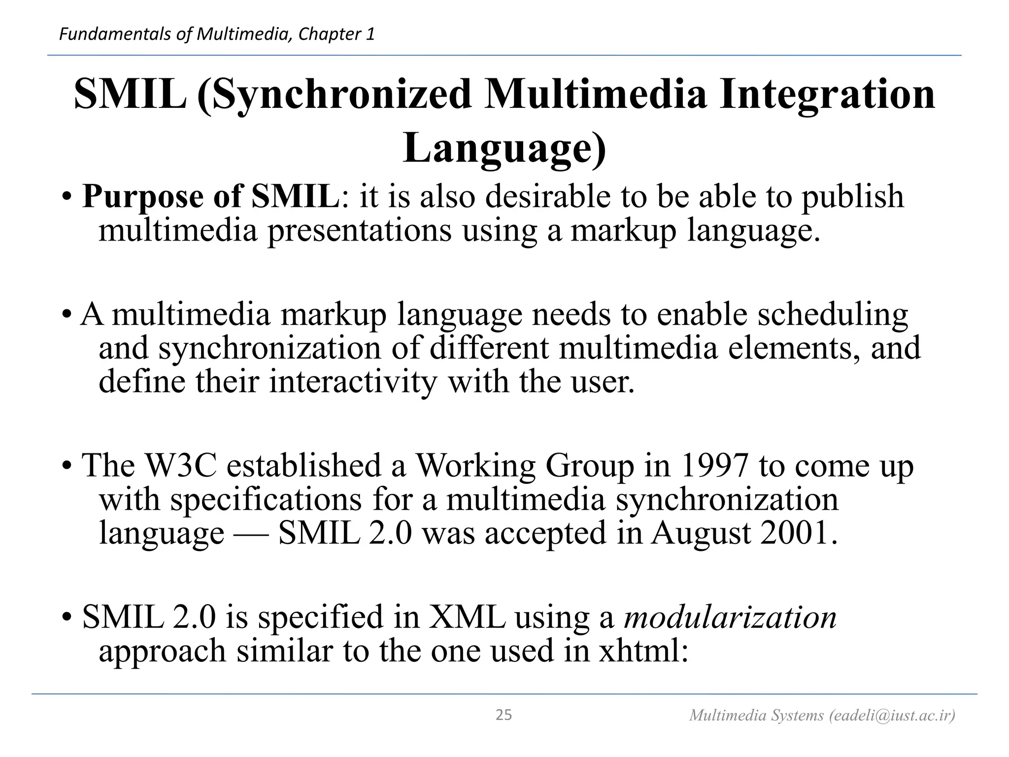 Fundamentals of Multimedia, Chapter 1
SMIL (Synchronized Multimedia Integration
Language)
• Purpose of SMIL: it is also desirable to be able to publish
multimedia presentations using a markup language.
• A multimedia markup language needs to enable scheduling
and synchronization of different multimedia elements, and
define their interactivity with the user.
• The W3C established a Working Group in 1997 to come up
with specifications for a multimedia synchronization
language — SMIL 2.0 was accepted in August 2001.
• SMIL 2.0 is specified in XML using a modularization
approach similar to the one used in xhtml:
Multimedia Systems (eadeli@iust.ac.ir)
25
 