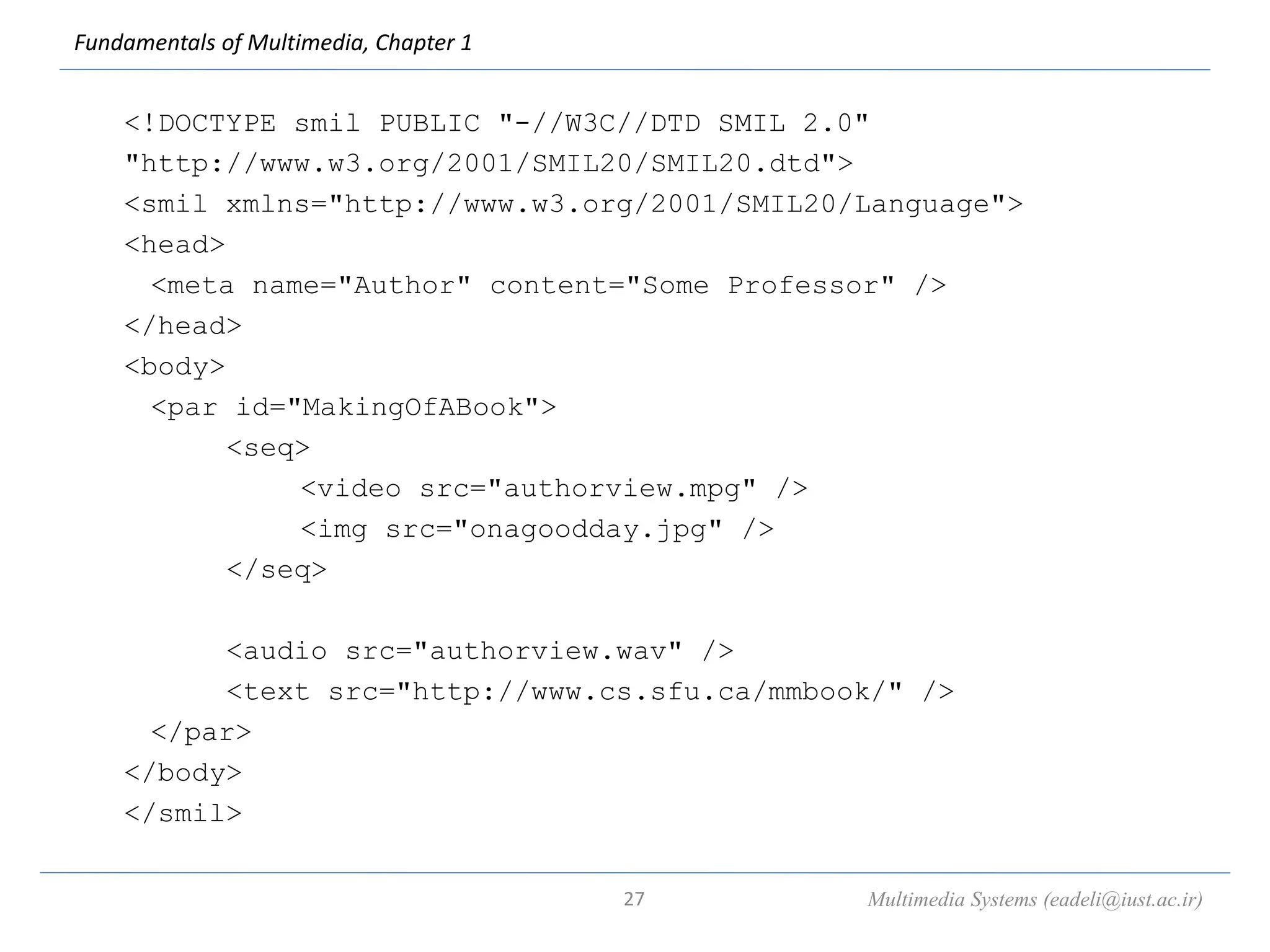 Fundamentals of Multimedia, Chapter 1
<!DOCTYPE smil PUBLIC "-//W3C//DTD SMIL 2.0"
"http://www.w3.org/2001/SMIL20/SMIL20.dtd">
<smil xmlns="http://www.w3.org/2001/SMIL20/Language">
<head>
<meta name="Author" content="Some Professor" />
</head>
<body>
<par id="MakingOfABook">
<seq>
<video src="authorview.mpg" />
<img src="onagoodday.jpg" />
</seq>
<audio src="authorview.wav" />
<text src="http://www.cs.sfu.ca/mmbook/" />
</par>
</body>
</smil>
Multimedia Systems (eadeli@iust.ac.ir)
27
 