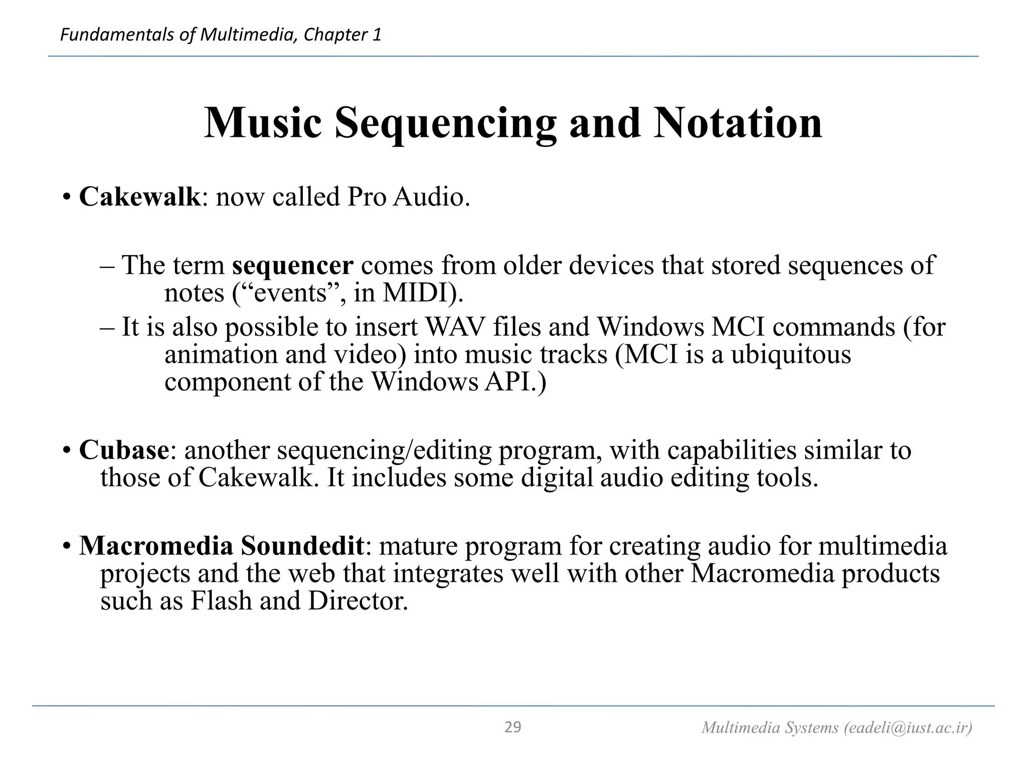 Fundamentals of Multimedia, Chapter 1
Music Sequencing and Notation
• Cakewalk: now called Pro Audio.
– The term sequencer comes from older devices that stored sequences of
notes (“events”, in MIDI).
– It is also possible to insert WAV files and Windows MCI commands (for
animation and video) into music tracks (MCI is a ubiquitous
component of the Windows API.)
• Cubase: another sequencing/editing program, with capabilities similar to
those of Cakewalk. It includes some digital audio editing tools.
• Macromedia Soundedit: mature program for creating audio for multimedia
projects and the web that integrates well with other Macromedia products
such as Flash and Director.
Multimedia Systems (eadeli@iust.ac.ir)
29
 