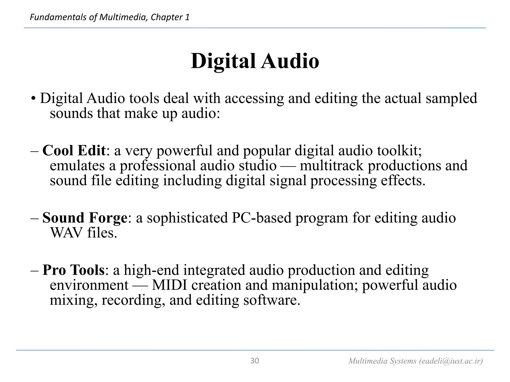 Fundamentals of Multimedia, Chapter 1
Digital Audio
• Digital Audio tools deal with accessing and editing the actual sampled
sounds that make up audio:
– Cool Edit: a very powerful and popular digital audio toolkit;
emulates a professional audio studio — multitrack productions and
sound file editing including digital signal processing effects.
– Sound Forge: a sophisticated PC-based program for editing audio
WAV files.
– Pro Tools: a high-end integrated audio production and editing
environment — MIDI creation and manipulation; powerful audio
mixing, recording, and editing software.
Multimedia Systems (eadeli@iust.ac.ir)
30
 